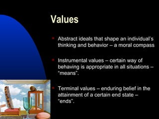 Values
 Abstract ideals that shape an individual’s
thinking and behavior – a moral compass
 Instrumental values – certain way of
behaving is appropriate in all situations –
“means”.
 Terminal values – enduring belief in the
attainment of a certain end state –
“ends”.
 