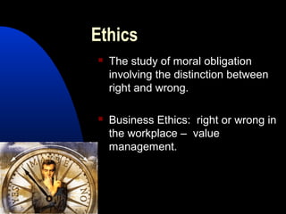 Ethics
 The study of moral obligation
involving the distinction between
right and wrong.
 Business Ethics: right or wrong in
the workplace – value
management.
 