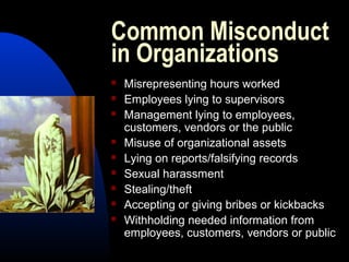 Common Misconduct
in Organizations
 Misrepresenting hours worked
 Employees lying to supervisors
 Management lying to employees,
customers, vendors or the public
 Misuse of organizational assets
 Lying on reports/falsifying records
 Sexual harassment
 Stealing/theft
 Accepting or giving bribes or kickbacks
 Withholding needed information from
employees, customers, vendors or public
 