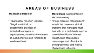 Managerial mischief
• "managerial mischief" includes
"illegal, unethical, or
questionable practices of
individual managers or
organizations, as well as the causes
of such behaviors and remedies to
eradicate them“.
Moral maze- Manager face in
decision making
• "moral mazes of management"
include the numerous ethical
problems that managers must
deal with on a daily basis, such as
potential conflicts of interest,
wrongful use of resources,
mismanagement of contracts
and agreements, and misuse
of power and influence.
A R E A S O F B U S I N E S S
 