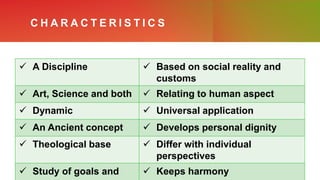 C H A R A C T E R I S T I C S
 A Discipline  Based on social reality and
customs
 Art, Science and both  Relating to human aspect
 Dynamic  Universal application
 An Ancient concept  Develops personal dignity
 Theological base  Differ with individual
perspectives
 Study of goals and  Keeps harmony
 