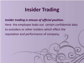 Insider Trading
Insider trading is misuse of official position.
Here the employee leaks out certain confidential data
to outsiders or other insiders which effect the
reputation and performance of company.
 