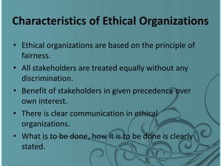 Characteristics of Ethical Organizations
• Ethical organizations are based on the principle of
fairness.
• All stakeholders are treated equally without any
discrimination.
• Benefit of stakeholders in given precedence over
own interest.
• There is clear communication in ethical
organizations.
• What is to be done, how it is to be done is clearly
stated.
 