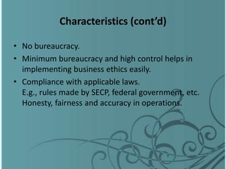 Characteristics (cont’d)
• No bureaucracy.
• Minimum bureaucracy and high control helps in
implementing business ethics easily.
• Compliance with applicable laws.
E.g., rules made by SECP, federal government, etc.
Honesty, fairness and accuracy in operations.
 