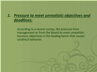 1. Pressure to meet unrealistic objectives and
deadlines:
According to a recent survey, the pressure from
management or from the Board to meet unrealistic
business objectives is the leading factor that causes
unethical behavior.
 