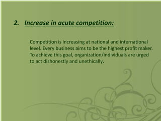 2. Increase in acute competition:
Competition is increasing at national and international
level. Every business aims to be the highest profit maker.
To achieve this goal, organization/individuals are urged
to act dishonestly and unethically.
 