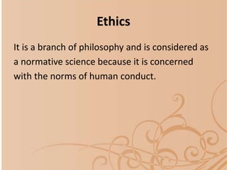 Ethics
It is a branch of philosophy and is considered as
a normative science because it is concerned
with the norms of human conduct.
 