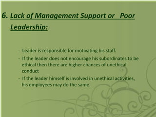 6. Lack of Management Support or Poor
Leadership:
- Leader is responsible for motivating his staff.
- If the leader does not encourage his subordinates to be
ethical then there are higher chances of unethical
conduct
- If the leader himself is involved in unethical activities,
his employees may do the same.
 