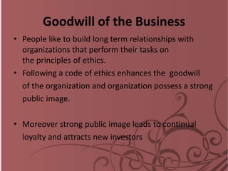 Goodwill of the Business
• People like to build long term relationships with
organizations that perform their tasks on
the principles of ethics.
• Following a code of ethics enhances the goodwill
of the organization and organization possess a strong
public image.
• Moreover strong public image leads to continual
loyalty and attracts new investors
 