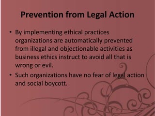 Prevention from Legal Action
• By implementing ethical practices
organizations are automatically prevented
from illegal and objectionable activities as
business ethics instruct to avoid all that is
wrong or evil.
• Such organizations have no fear of legal action
and social boycott.
 
