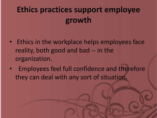 Ethics practices support employee
growth
• Ethics in the workplace helps employees face
reality, both good and bad -- in the
organization.
• Employees feel full confidence and therefore
they can deal with any sort of situation.
 
