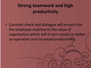 Strong teamwork and high
productivity
• Constant check and dialogue will ensure that
the employee matches to the value of
organization which will in turn results in better
co-operation and increased productivity .
 