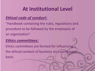 At Institutional Level
Ethical code of conduct:
“Handbook containing the rules, regulations and
procedure to be followed by the employees of
an organization”.
Ethics committees:
Ethics committees are formed for influencing
the ethical conduct of business on a permanent
basis.
 