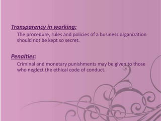 Transparency in working:
The procedure, rules and policies of a business organization
should not be kept so secret.
Penalties:
Criminal and monetary punishments may be given to those
who neglect the ethical code of conduct.
 