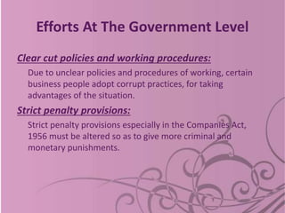 Efforts At The Government Level
Clear cut policies and working procedures:
Due to unclear policies and procedures of working, certain
business people adopt corrupt practices, for taking
advantages of the situation.
Strict penalty provisions:
Strict penalty provisions especially in the Companies Act,
1956 must be altered so as to give more criminal and
monetary punishments.
 