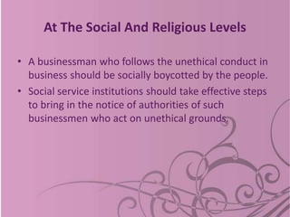 At The Social And Religious Levels
• A businessman who follows the unethical conduct in
business should be socially boycotted by the people.
• Social service institutions should take effective steps
to bring in the notice of authorities of such
businessmen who act on unethical grounds.
 