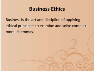 Business Ethics
Business is the art and discipline of applying
ethical principles to examine and solve complex
moral dilemmas.
 