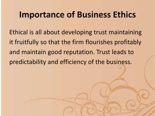 Importance of Business Ethics
Ethical is all about developing trust maintaining
it fruitfully so that the firm flourishes profitably
and maintain good reputation. Trust leads to
predictability and efficiency of the business.
 