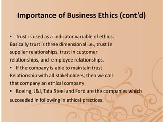 • Trust is used as a indicator variable of ethics.
Basically trust is three dimensional i.e., trust in
supplier relationships, trust in customer
relationships, and employee relationships.
• If the company is able to maintain trust
Relationship with all stakeholders, then we call
that company an ethical company
• Boeing, J&J, Tata Steel and Ford are the companies which
succeeded in following in ethical practices.
Importance of Business Ethics (cont’d)
 