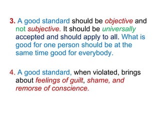 3.   A good standard  should be  objective  and  not   subjective.  It should be  universally   accepted and should apply to all.   What is good for one person should be at the same time good for everybody. 4.   A good standard,  when violated, brings about  feelings of guilt ,  shame, and remorse of conscience. 
