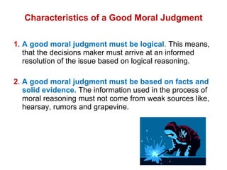 Characteristics of a Good Moral Judgment 1 .  A good moral judgment must be logical .  This means, that the decisions maker must arrive at an informed resolution of the issue based on logical reasoning.  2 .   A good moral judgment must be based on facts and solid evidence.  The information used in the process of moral reasoning must not come from weak sources like, hearsay, rumors and grapevine. 