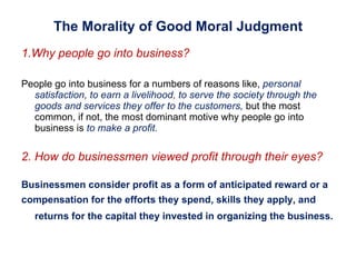 The Morality of Good Moral Judgment 1.Why people go into business?  People go into business for a numbers of reasons like,  personal satisfaction ,  to earn a livelihood ,   to serve the society through the goods and services they offer to the customers,   but the most common, if not, the most dominant motive why people go into business is  to make a profit. 2. How do businessmen viewed profit through their eyes? Businessmen consider profit as a form of anticipated reward or a  compensation for the efforts they spend, skills they apply, and returns for the capital they invested in organizing the business.   