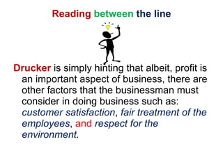 Reading   between   the line Drucker  is simply hinting that albeit, profit is an important aspect of business, there are other factors that the businessman must consider in doing business such as:  customer satisfaction ,  fair treatment of the employees ,  and   respect for the environment. 