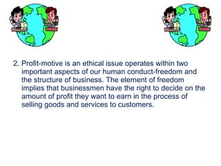 2. Profit-motive is an ethical issue operates within two important aspects of our human conduct-freedom and the structure of business. The element of freedom implies that businessmen have the right to decide on the amount of profit they want to earn in the process of  selling goods and services to customers . 