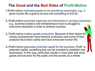 The  Good  and the  Bad Sides  of  Profit-Motive 1. Profit motive  motivates people to do something meaningful , e.g., it gives human life a goal to pursue and something to live for. 2.  Profit-motive  promotes ingenuity and cleverness in running a business , e.g., business leaders and entrepreneurs have to struggle to overcome obstacles in order to achieve success. 3.  Profit-motive  makes people productive . Because of their desire for money businessmen have become productive and some of their products have been useful and have enhanced human life. 4.  Profit-motive  generates potential capital for the business . Profit  is potential capital, something that can be invested to establish new businesses. In this way, profit also results in more jobs and more goods and services for the public and the society as a whole. 