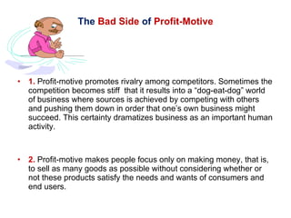 The  Bad Side  of  Profit-Motive 1.  Profit-motive promotes rivalry among competitors. Sometimes the competition becomes stiff  that it results into a “dog-eat-dog” world of business where sources is achieved by competing with others and pushing them down in order that one’s own business might succeed. This certainty dramatizes business as an important human activity. 2.  Profit-motive makes people focus only on making money, that is, to sell as many goods as possible without considering whether or not these products satisfy the needs and wants of consumers and end users. 