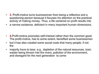 3.  Profit-motive turns businessman from being a reflective and a questioning person because it focuses his attention on the practical activity of making money. Thus, a life centered on profit results into  a narrow existence, deficient in many important human dimensions. 4. Profit-motive promotes self-interest rather than the common good. The profit-motive, has to some extent, benefited some businessmen  but it has also created some social costs that many people, if not the majority have to bear, e.g., depletion of the natural resources, toxic waster being thrown into the rivers, pollution of the environment, and disregard for the next generation  to come 