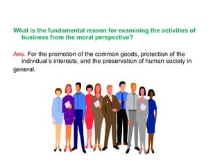 What is the fundamental reason for examining the activities of business from the moral perspective? Ans.  For the promotion of the common goods, protection of the individual’s interests, and the preservation of human society in  general. 