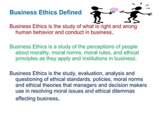 Business Ethics Defined Business Ethics is the study of what is right and wrong human behavior and conduct in business . Business Ethics is a study of the perceptions of people about morality, moral norms, moral rules, and ethical principles as they apply and institutions in business.  Business Ethics is the study, evaluation, analysis and questioning of ethical standards, policies, moral norms and ethical theories that managers and decision makers use in resolving moral issues and ethical dilemmas  affecting business . 