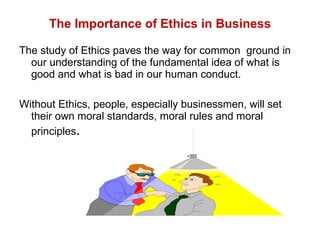 The Importance of Ethics in Business The study of Ethics paves the way for common  ground in our understanding of the fundamental idea of what is good and what is bad in our human conduct.  Without Ethics, people, especially businessmen, will set their own moral standards, moral rules and moral principles . 
