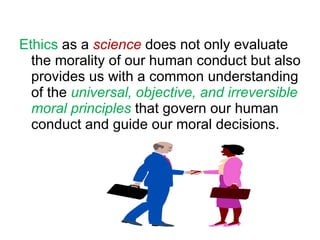 Ethics  as a  science  does not only evaluate  the morality of our human conduct but also provides us with a common understanding of the  universal, objective, and irreversible moral principles   that govern our human conduct and guide our moral decisions. 