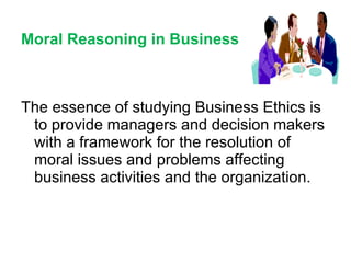 Moral Reasoning in Business The essence of studying Business Ethics is  to provide managers and decision makers with a framework for the resolution of moral issues and problems affecting business activities and the organization. 