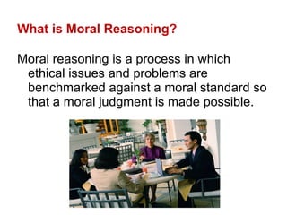 What is Moral Reasoning? Moral reasoning is a process in which ethical issues and problems are benchmarked against a moral standard so that a moral judgment is made possible. 