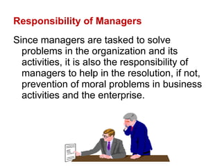 Responsibility of Managers Since managers are tasked to solve problems in the organization and its activities, it is also the responsibility of managers to help in the resolution, if not, prevention of moral problems in business activities and the enterprise.  