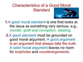 Characteristics of a Good Moral Standard 1. A   good moral standard  is one that looks at the issue as something very serious, e.g.,  murder, graft and corruption, stealing . 2. A   good standard  must be grounded on good moral argument.  A good argument  is an argument that always tells the truth.  A solid moral argument  leaves no room for  loopholes  and  counterarguments. 