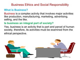 Business Ethics and Social Responsibility What is Business?  Business  is a complex activity that involves major activities like production, manufacturing, marketing, advertising, selling, and the like. Is business an integral part of society? Yes, business is an activity that is part and parcel of human society, therefore, its activities must be examined from the  ethical perspective. 