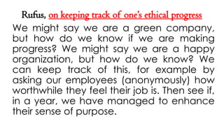 Rufus, on keeping track of one’s ethical progress
We might say we are a green company,
but how do we know if we are making
progress? We might say we are a happy
organization, but how do we know? We
can keep track of this, for example by
asking our employees (anonymously) how
worthwhile they feel their job is. Then see if,
in a year, we have managed to enhance
their sense of purpose.
 