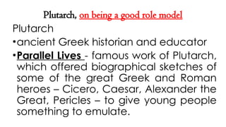 Plutarch, on being a good role model
Plutarch
•ancient Greek historian and educator
•Parallel Lives - famous work of Plutarch,
which offered biographical sketches of
some of the great Greek and Roman
heroes – Cicero, Caesar, Alexander the
Great, Pericles – to give young people
something to emulate.
 
