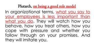 Plutarch, on being a good role model
In organizational terms, what you say to
your employees is less important than
what you do. They will watch how you
behave, how you treat others, how you
cope with pressure and whether you
follow through on your promises. And
they will imitate you.
 