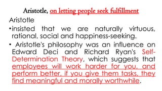 Aristotle, on letting people seek fulfillment
Aristotle
•insisted that we are naturally virtuous,
rational, social and happiness-seeking.
• Aristotle's philosophy was an influence on
Edward Deci and Richard Ryan's Self-
Determination Theory, which suggests that
employees will work harder for you, and
perform better, if you give them tasks, they
find meaningful and morally worthwhile.
 