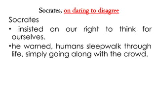 Socrates, on daring to disagree
Socrates
• insisted on our right to think for
ourselves.
•he warned, humans sleepwalk through
life, simply going along with the crowd.
 