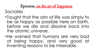 Epicurus, on the art of happiness
Socrates
•Taught that the aim of life was simply to
be as happy as possible here on Earth,
before we die and dissolve back into
the atomic universe.
•He warned that humans are very bad
at being happy, and very good at
inventing reasons to be miserable.
 