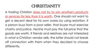 CHRISTIANITY
A trading Christian does not try to win another's products
or services for less than it is worth. One should not want to
get a decent deal for his own wares by using extortion. If
a person buys from a poor seller, that buyer must exercise
charity and justice. He/she must pay the full price that the
goods are worth. If friends and relatives are not interested
in what a Christian vendor sells, the latter should not break
off connection with them when they decided to choose
differently.
 
