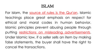 ISLAM
For Islam, the source of rules is the Qur'an. Islamic
teachings place great emphasis on respect for
ethical and moral codes in human behavior.
Islamic principles prevent abusing people through
putting restrictions on misleading advertisements.
Under Islamic law, if a seller sells an item by making
false statements, the buyer shall have the right to
cancel the transactions.
 