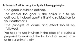 In business, Buddhists are guided by the following principles:
•The goals should be defined.
The clearer the goal is, the easier it is to be
defined. Is it about gain? Is it giving satisfaction to
your customers?
•The principle of cause and effect should be
followed.
We need to use intuition in the case of a business
proposal to work out the factors that would take
us to our ultimate aim.
 