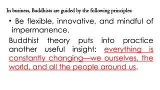 In business, Buddhists are guided by the following principles:
• Be flexible, innovative, and mindful of
impermanence.
Buddhist theory puts into practice
another useful insight: everything is
constantly changing—we ourselves, the
world, and all the people around us.
 